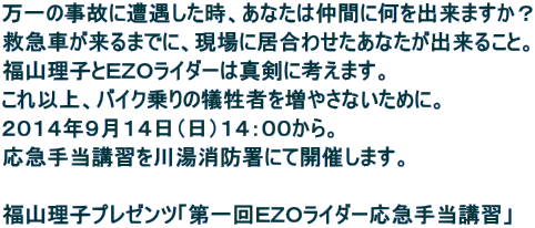 万一の事故に遭遇した時、あなたは仲間に何を出来ますか？ 救急車が来るまでに、現場に居合わせたあなたが出来ること。 福山理子とＥＺＯライダーは真剣に考えます。 これ以上、バイク乗りの犠牲者を増やさないために。 ２０１４年９月１４日（日）１４：００から。 応急手当講習を川湯消防署にて開催します。  福山理子プレゼンツ「第一回ＥＺＯライダー応急手当講習」